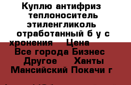  Куплю антифриз, теплоноситель этиленгликоль, отработанный б/у с хронения. › Цена ­ 100 - Все города Бизнес » Другое   . Ханты-Мансийский,Покачи г.